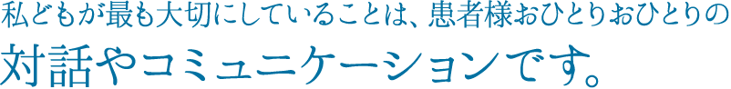 私どもが最も大切にしていることは、患者様おひとりおひとりの対話やコミュニケーションです。